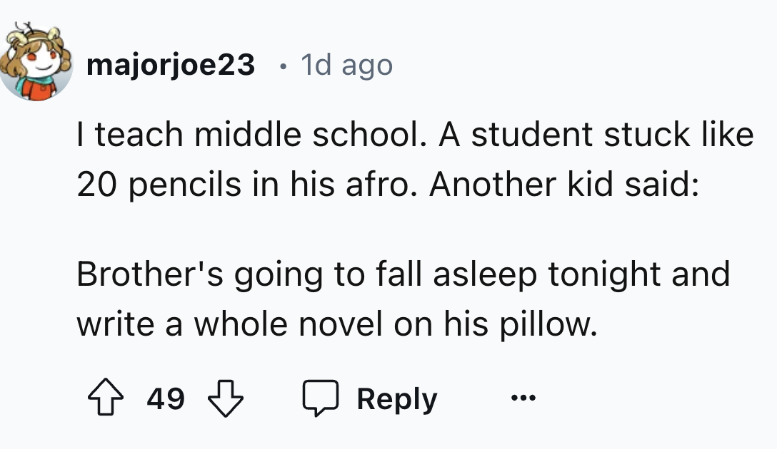 number - majorjoe23 1d ago I teach middle school. A student stuck 20 pencils in his afro. Another kid said Brother's going to fall asleep tonight and write a whole novel on his pillow. 49